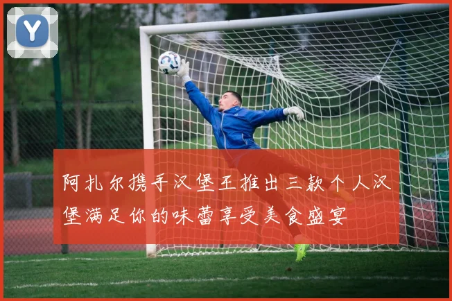 阿扎尔携手汉堡王推出三款个人汉堡满足你的味蕾享受美食盛宴