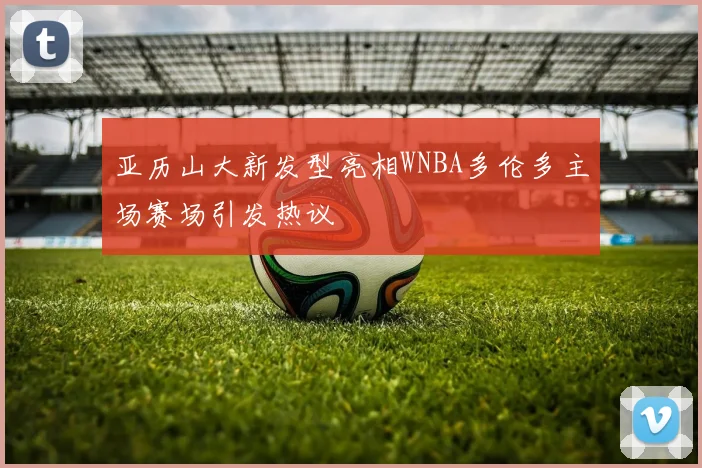 亚历山大新发型亮相WNBA多伦多主场赛场引发热议