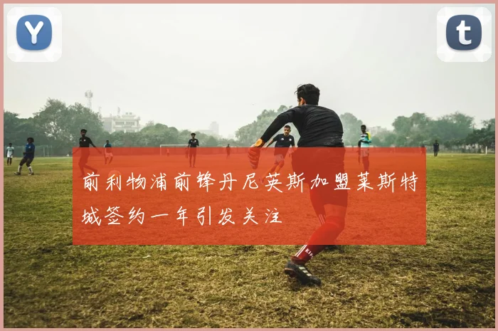 前利物浦前锋丹尼英斯加盟莱斯特城签约一年引发关注