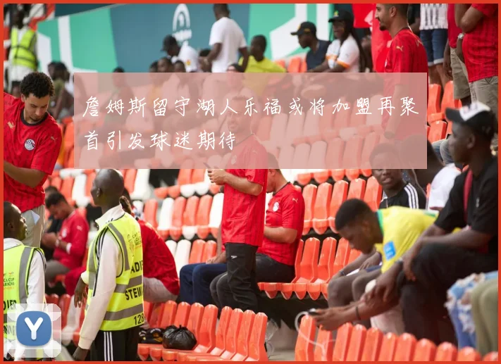 詹姆斯留守湖人乐福或将加盟再聚首引发球迷期待