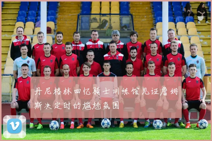 丹尼格林回忆骑士训练馆见证詹姆斯决定时的尴尬氛围