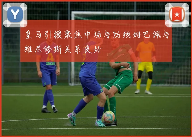 皇马引援聚焦中场与防线姆巴佩与维尼修斯关系良好