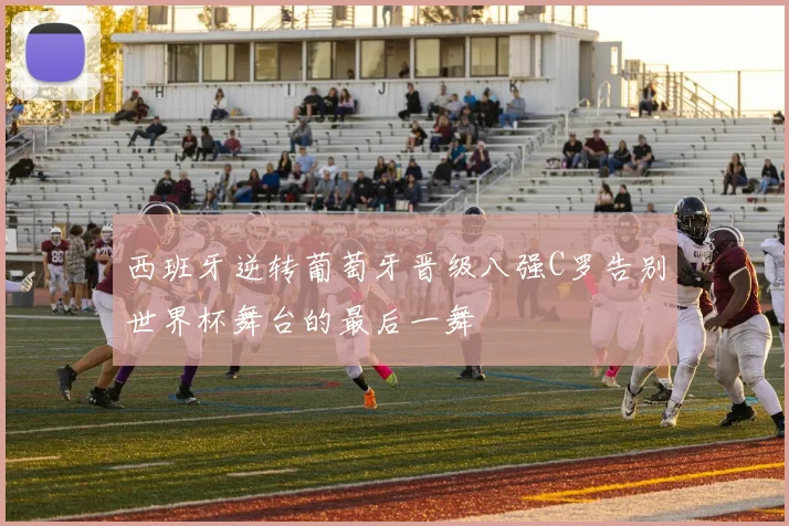 西班牙逆转葡萄牙晋级八强C罗告别世界杯舞台的最后一舞