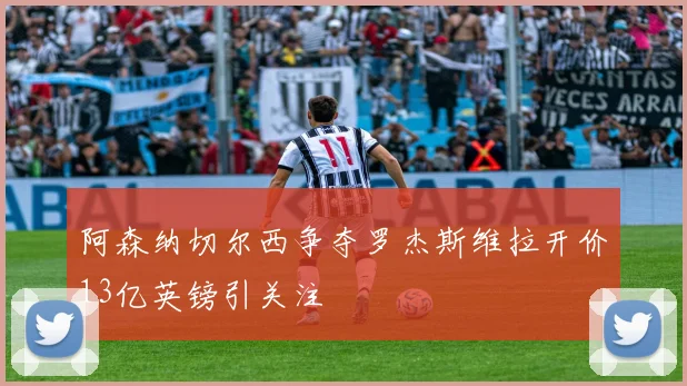 阿森纳切尔西争夺罗杰斯维拉开价13亿英镑引关注