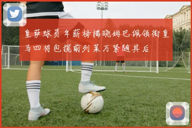 皇萨球员年薪榜揭晓姆巴佩领衔皇马四将包揽前列莱万紧随其后
