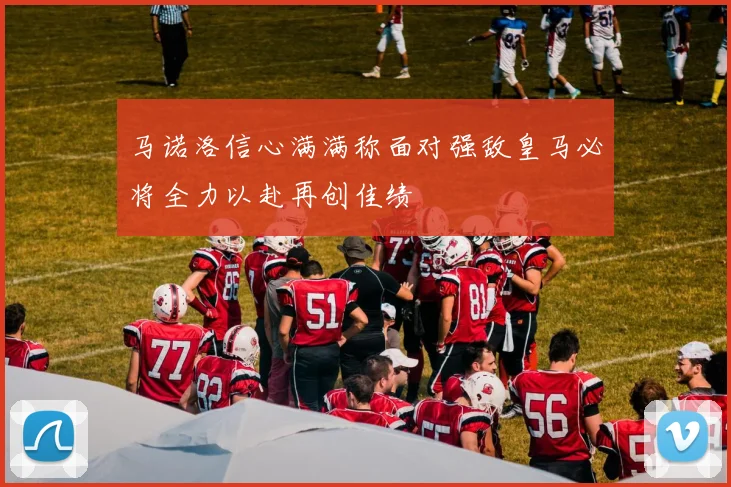 马诺洛信心满满称面对强敌皇马必将全力以赴再创佳绩