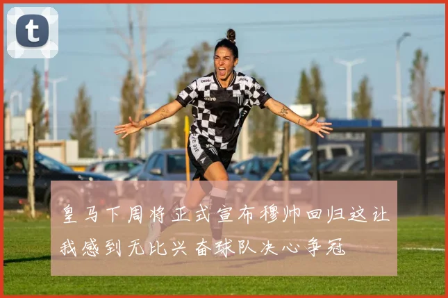 皇马下周将正式宣布穆帅回归这让我感到无比兴奋球队决心争冠