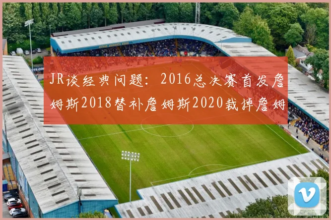JR谈经典问题：2016总决赛首发詹姆斯2018替补詹姆斯2020裁掉詹姆斯的背后故事