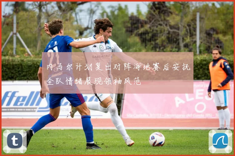 内马尔计划复出对阵海地赛后安抚全队情绪展现领袖风范